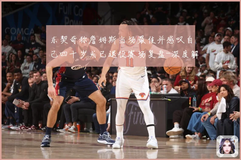 东契奇称詹姆斯当场最佳并感叹自己四十岁或已退役赛场复盘-深度解析