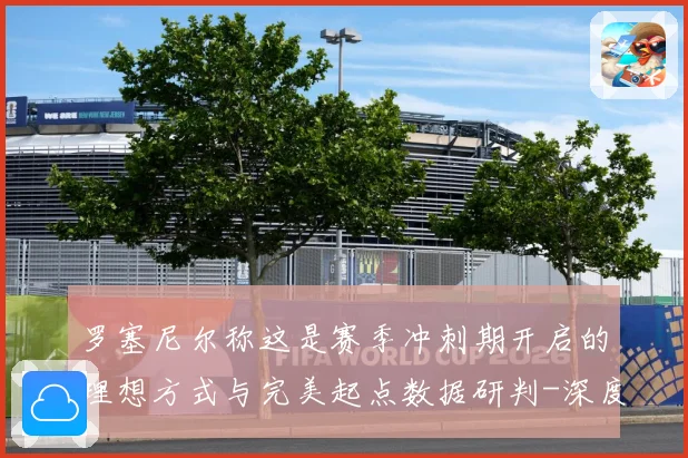 罗塞尼尔称这是赛季冲刺期开启的理想方式与完美起点数据研判-深度解析