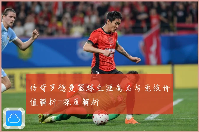 传奇罗德曼篮球生涯高光与竞技价值解析-深度解析