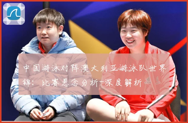 中国游泳对阵澳大利亚游泳队世界锦：比赛悬念分析-深度解析