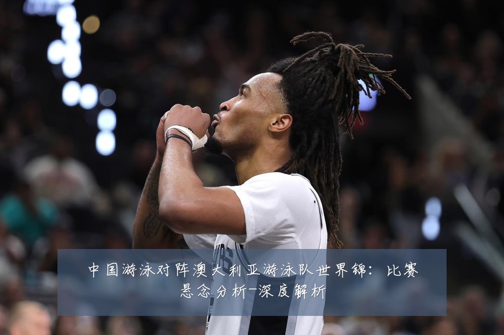中国游泳对阵澳大利亚游泳队世界锦:比赛悬念分析-深度解析
