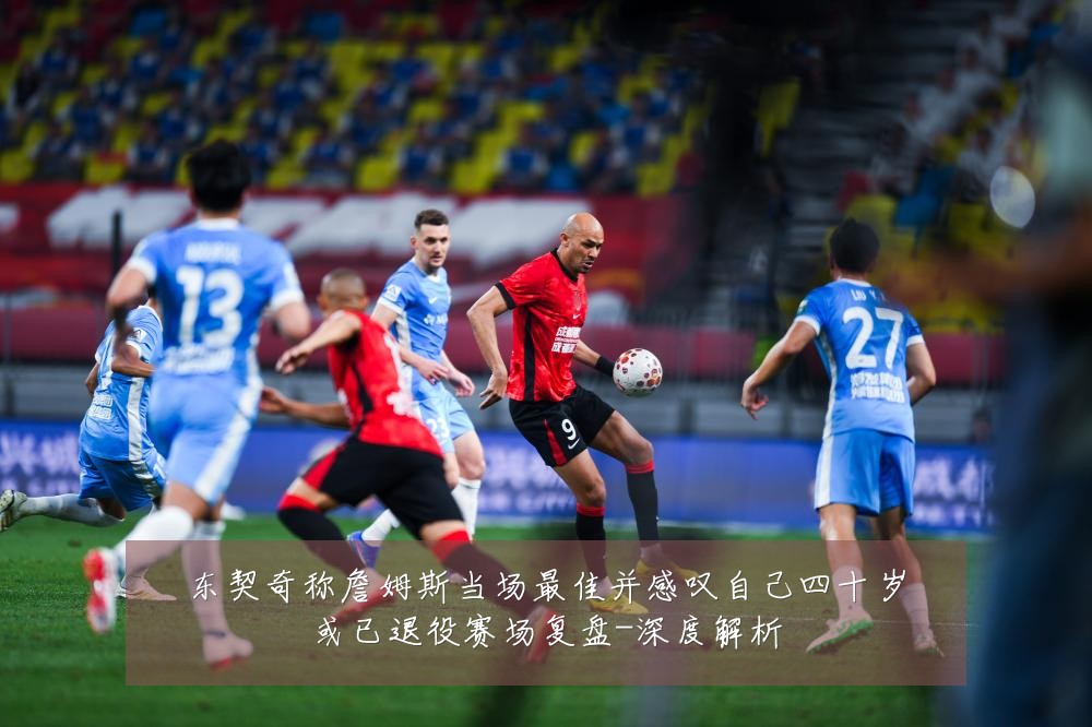 东契奇称詹姆斯当场最佳并感叹自己四十岁或已退役赛场复盘-深度解析